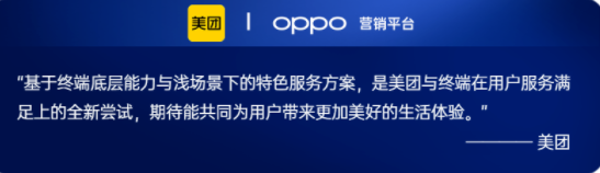 OPPO在2022年與美團在服務共建上進行了更多的探索。在用戶衣食住行的基本需求，與美團在外賣、到店餐飲等服務上進行更加創新的合作，并通過OPPO服務中臺對用戶的服務體驗環節進行解構，建立起終端全場景的服務分發與履約能力。目前OPPO正在基于負一屏作為服務主陣地，聯合桌面卡、鎖屏AOD、通知中心，并結合用戶意圖理解、場景識別、LBS、多終端流轉等系統能力，打造從服務發現、服務使用、服務沉淀再到服務召回的整套解決方案，為用戶帶來更流暢的服務體驗，為客戶提供高效的服務連接。
