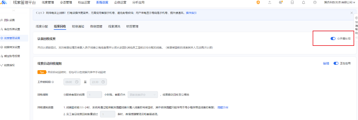 在線索管理平臺—系統(tǒng)設(shè)置—線索回收模塊,開啟右側(cè)的認領(lǐng)按鈕即可由客服經(jīng)理及客服人員于線索公海池查看并認領(lǐng)從該團隊其他員工回收后待分配的線索。 在線索管理平臺—系統(tǒng)設(shè)置—線索回收模塊,開啟右側(cè)的認領(lǐng)按鈕即可由客服經(jīng)理及客服人員于線索公海池查看并認領(lǐng)從該團隊其他員工回收后待分配的線索。